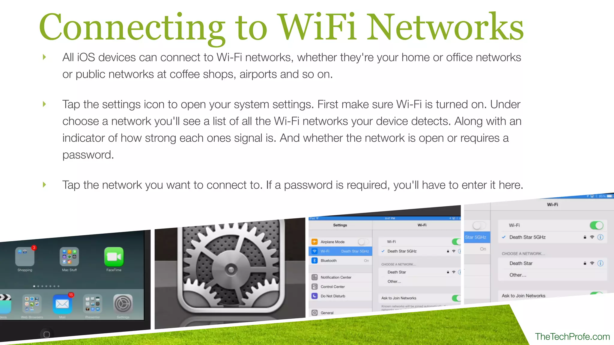 TheTechProfe.com
Connecting to WiFi Networks
‣ All iOS devices can connect to Wi-Fi networks, whether they're your home or ofﬁce networks
or public networks at coffee shops, airports and so on.
‣ Tap the settings icon to open your system settings. First make sure Wi-Fi is turned on. Under
choose a network you'll see a list of all the Wi-Fi networks your device detects. Along with an
indicator of how strong each ones signal is. And whether the network is open or requires a
password.
‣ Tap the network you want to connect to. If a password is required, you'll have to enter it here.
 