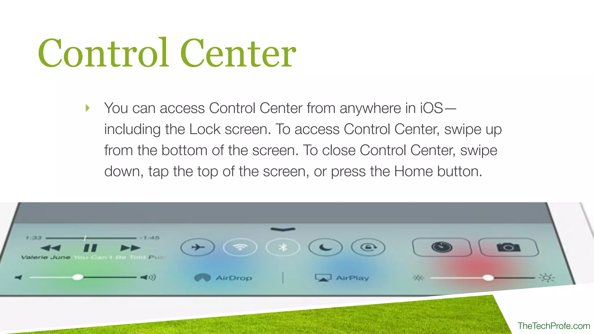 TheTechProfe.com
Control Center
‣ You can access Control Center from anywhere in iOS—
including the Lock screen. To access Control Center, swipe up
from the bottom of the screen. To close Control Center, swipe
down, tap the top of the screen, or press the Home button.
 