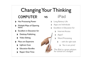 Changing Your Thinking
    Computer                     vs            iPad
‣   Has Processing Power              ‣   Long Battery Life

‣   Multiple Ways of Opening          ‣   Apps are Individuals
    Items
                                      ‣   Excellent in Education for
‣   Excellent in Education for
                                           ‣   Internet Access
    ‣   Desktop Publishing
                                           ‣   Apps!!
    ‣   Video Editing
                                           ‣   Word Processing

‣   Macs are Expensive                         ‣   - with the right tools

    ‣   Upfront Cost                               ‣   Yes it can print!

    ‣   Education Bundles
                                      ‣   The iPad is a great solution
    ‣   Repair Over Time                  for school on a budget!
 