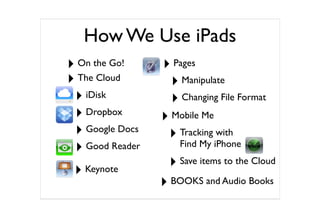 How We Use iPads
‣ On the Go!     ‣ Pages
‣ The Cloud        ‣ Manipulate
 ‣ iDisk           ‣ Changing File Format
 ‣ Dropbox       ‣ Mobile Me
 ‣ Google Docs    ‣ Tracking with
 ‣ Good Reader       Find My iPhone

 ‣ Keynote        ‣ Save items to the Cloud
                 ‣ BOOKS and Audio Books
 