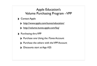 Apple Education’s
      Volume Purchasing Program - VPP
‣ Contact Apple
 ‣ http://www.apple.com/itunes/education/
 ‣ http://volume.itunes.apple.com/faq/
‣ Purchasing thru VPP
 ‣ Purchase one Using the iTunes Account
 ‣ Purchase the others with the VPP Account
 ‣ Discounts start at App #25
 