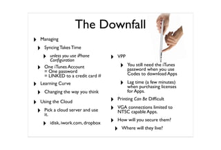 The Downfall
‣   Managing

    ‣   Syncing Takes Time

        ‣  unless you use iPhone
           Conﬁguration                 ‣   VPP

    ‣   One iTunes Account                      ‣   You still need the iTunes
                                                    password when you use
        = One password
        = LINKED to a credit card #                 Codes to download Apps

‣   Learning Curve                              ‣   Lag time (a few minutes)
                                                    when purchasing licenses
    ‣   Changing the way you think                  for Apps.

‣   Using the Cloud                     ‣   Printing Can Be Difﬁcult

    ‣   Pick a cloud server and use     ‣   VGA connections limited to
                                            NTSC capable Apps.
        it.

        ‣   idisk, iwork.com, dropbox   ‣   How will you secure them?

                                            ‣   Where will they live?
 