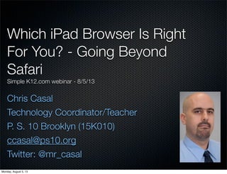 Which iPad Browser Is Right
For You? - Going Beyond
Safari
Simple K12.com webinar - 8/5/13
Chris Casal
Technology Coordinator/Teacher
P. S. 10 Brooklyn (15K010)
ccasal@ps10.org
Twitter: @mr_casal
Monday, August 5, 13
 