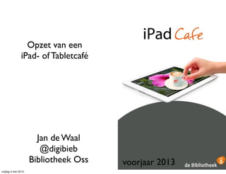 Opzet van een
iPad- of Tabletcafé
Jan de Waal
@digibieb
Bibliotheek Oss voorjaar 2013
vrijdag 3 mei 2013
 