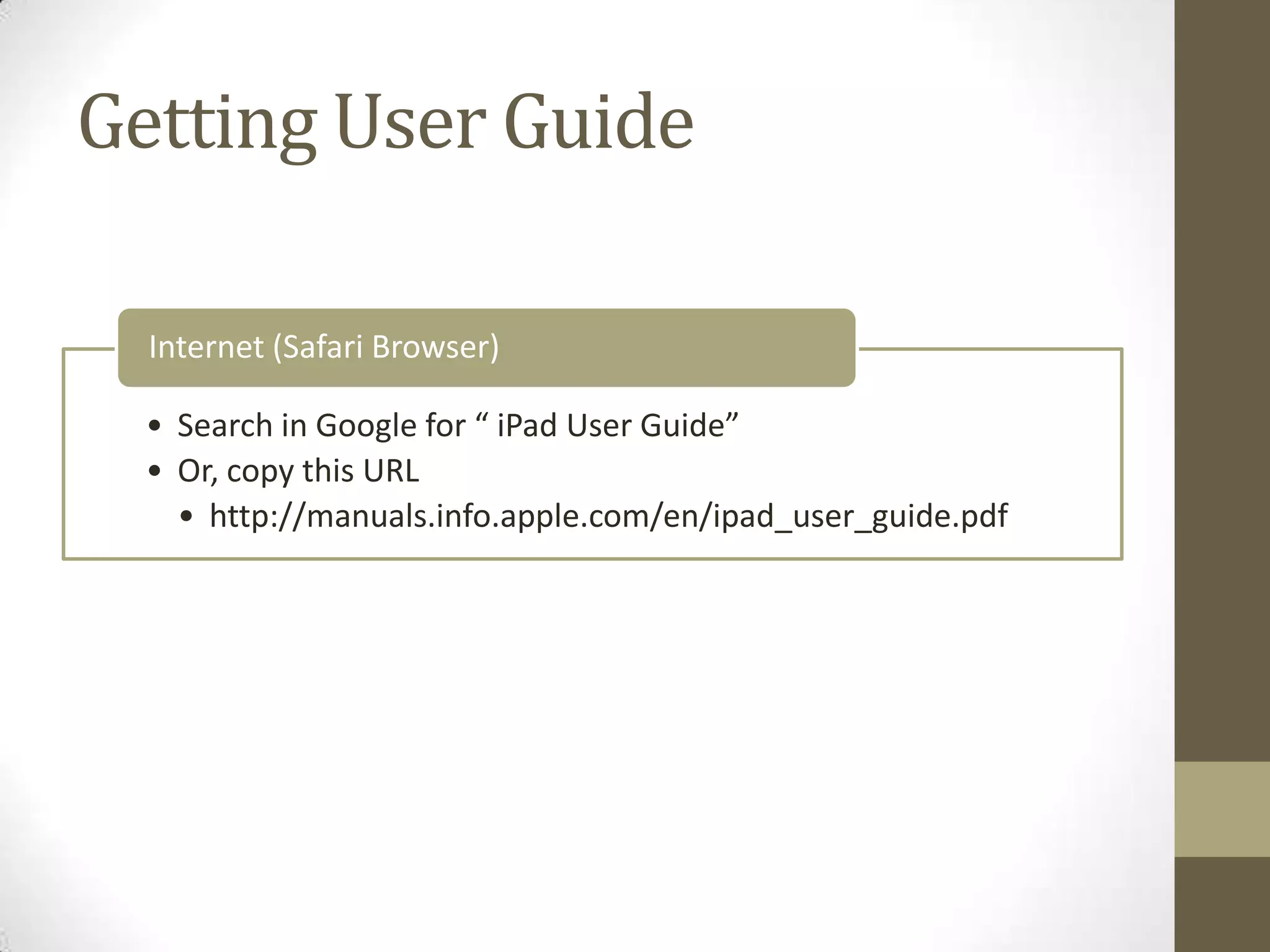 Getting User Guide

  Internet (Safari Browser)

  • Search in Google for “ iPad User Guide”
  • Or, copy this URL
    • http://manuals.info.apple.com/en/ipad_user_guide.pdf
 