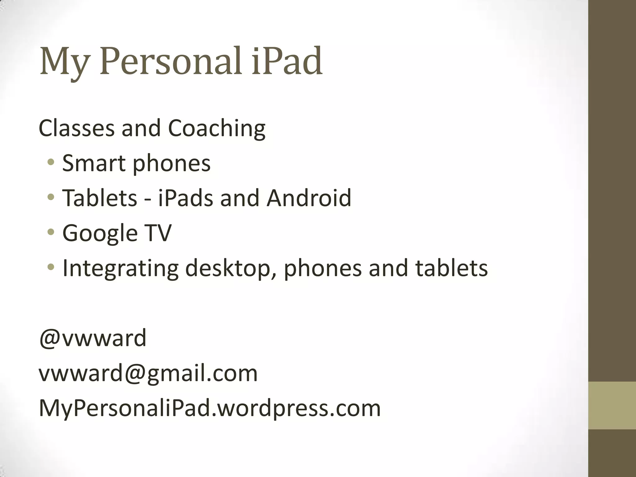 My Personal iPad
Classes and Coaching
 • Smart phones
 • Tablets - iPads and Android
 • Google TV
 • Integrating desktop, phones and tablets

@vwward
vwward@gmail.com
MyPersonaliPad.wordpress.com
 