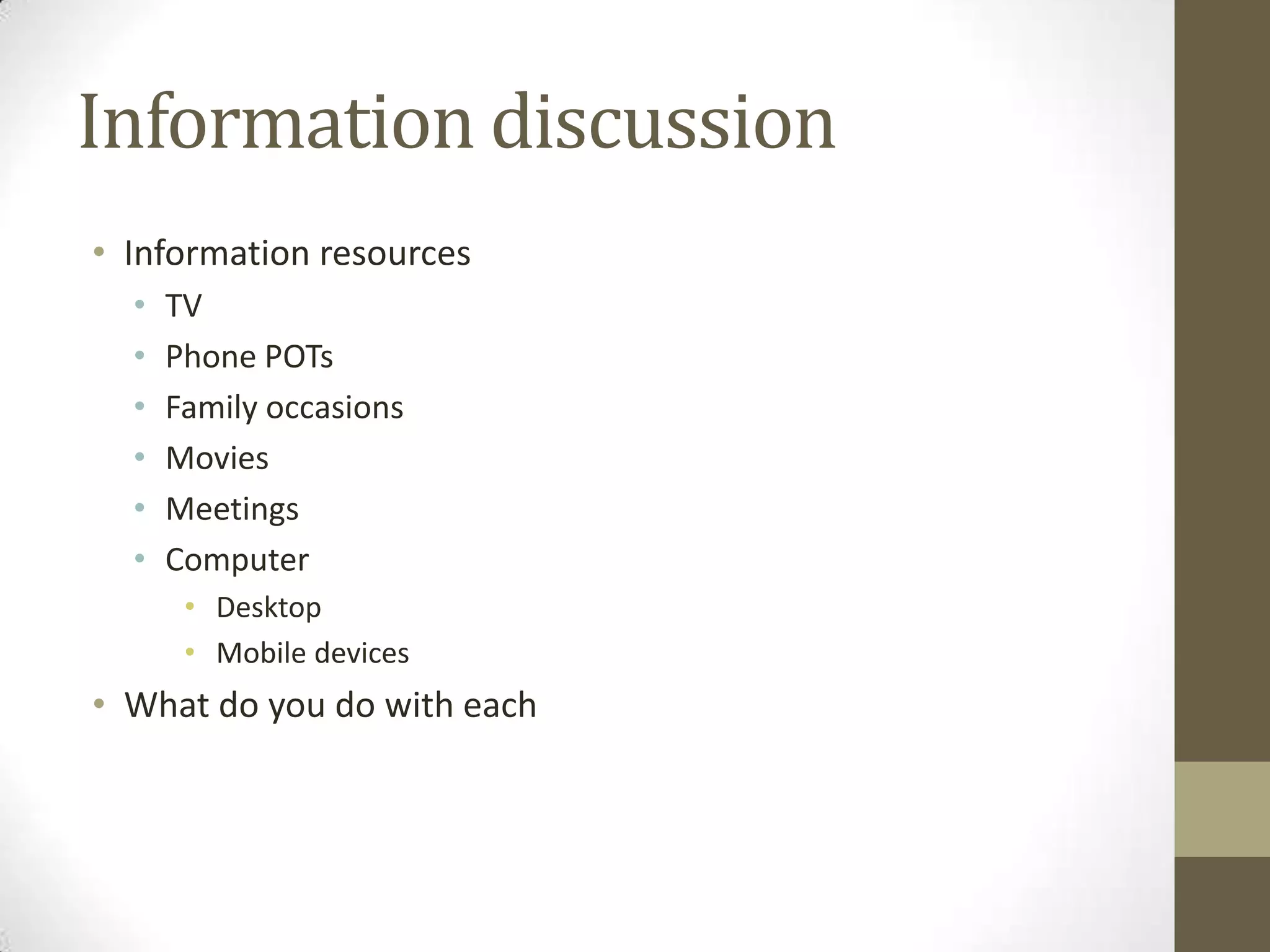 Information discussion
• Information resources
  •   TV
  •   Phone POTs
  •   Family occasions
  •   Movies
  •   Meetings
  •   Computer
       • Desktop
       • Mobile devices
• What do you do with each
 