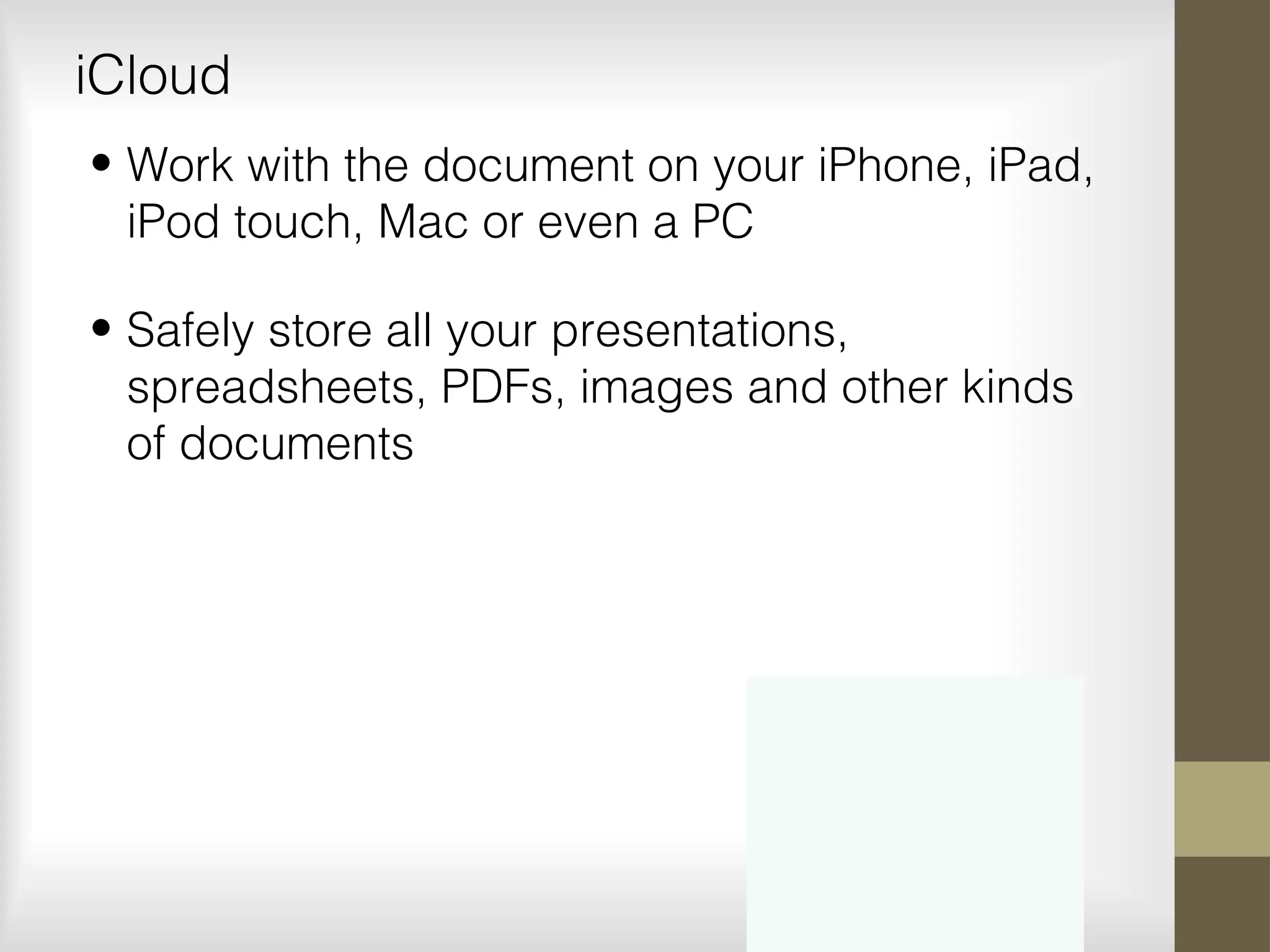 iCloud
• Work with the document on your iPhone, iPad,
iPod touch, Mac or even a PC
• Safely store all your presentations,
spreadsheets, PDFs, images and other kinds
of documents
 