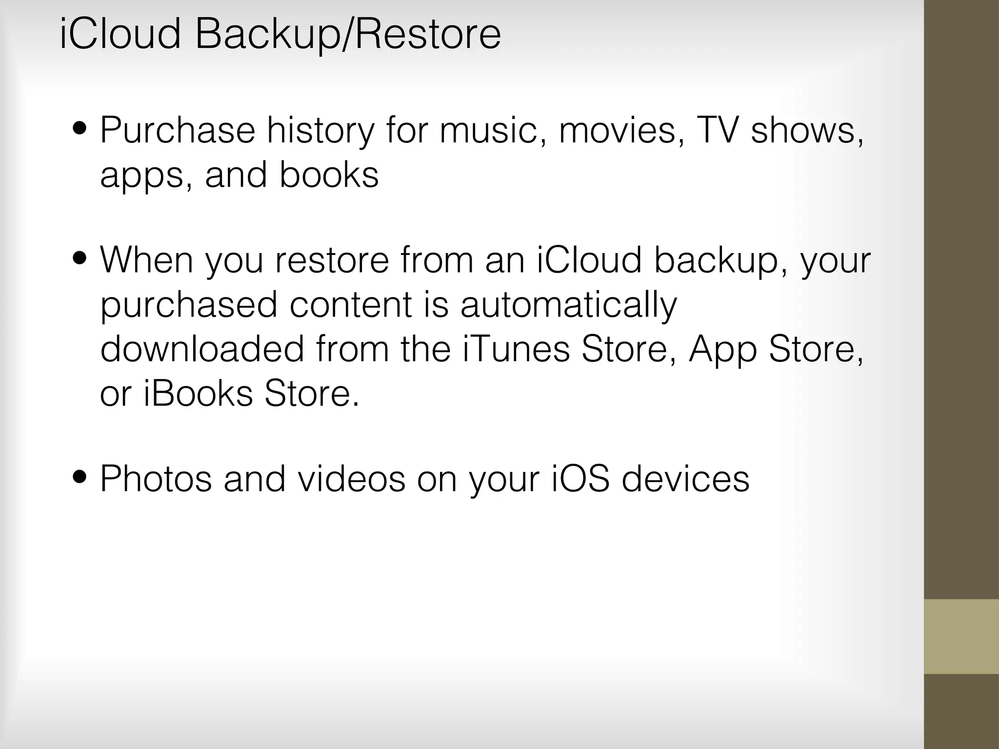 iCloud Backup/Restore
• Purchase history for music, movies, TV shows,
apps, and books
• When you restore from an iCloud backup, your
purchased content is automatically
downloaded from the iTunes Store, App Store,
or iBooks Store.
• Photos and videos on your iOS devices
 