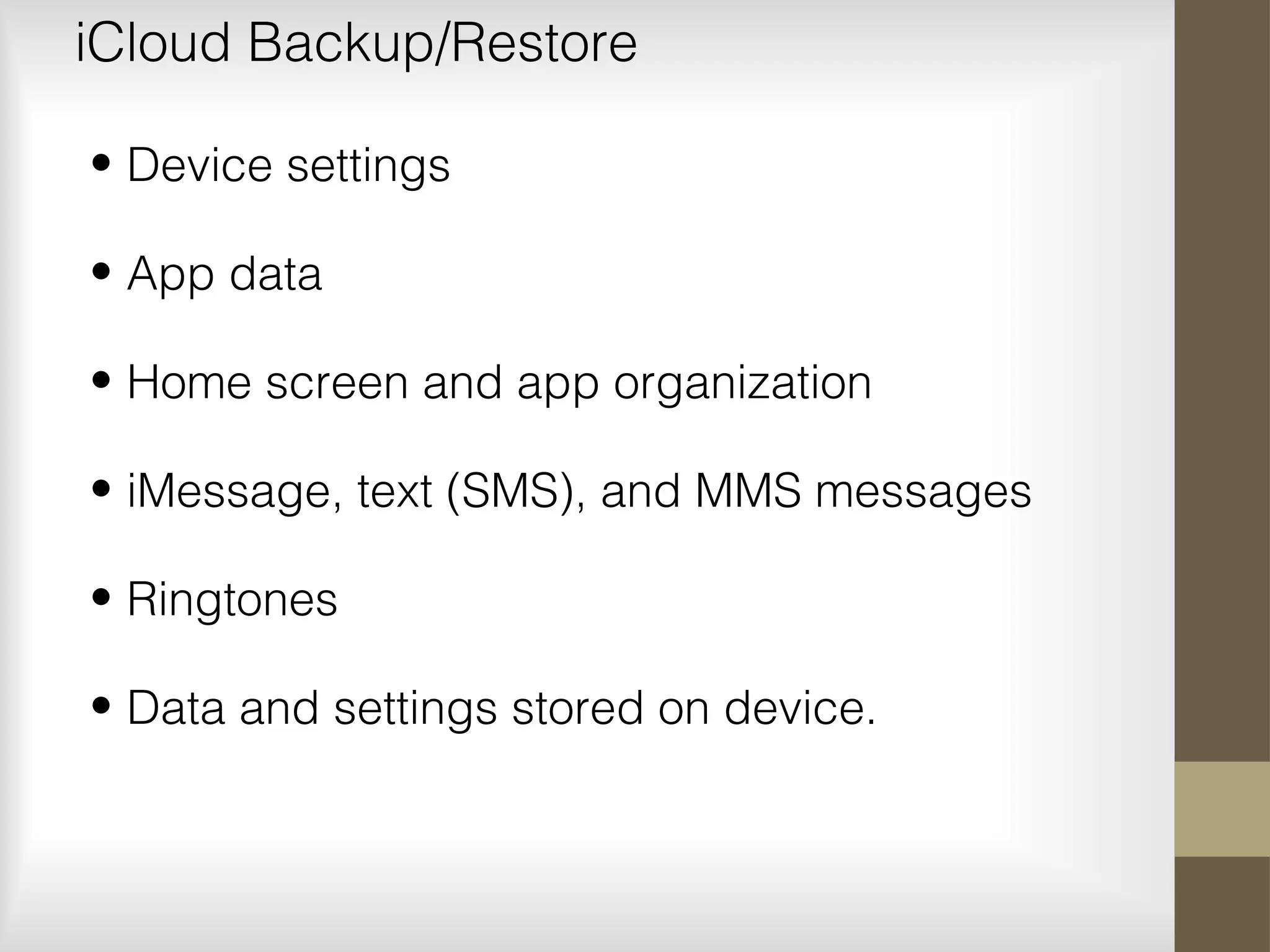 iCloud Backup/Restore
• Device settings
• App data
• Home screen and app organization
• iMessage, text (SMS), and MMS messages
• Ringtones
• Data and settings stored on device.
 