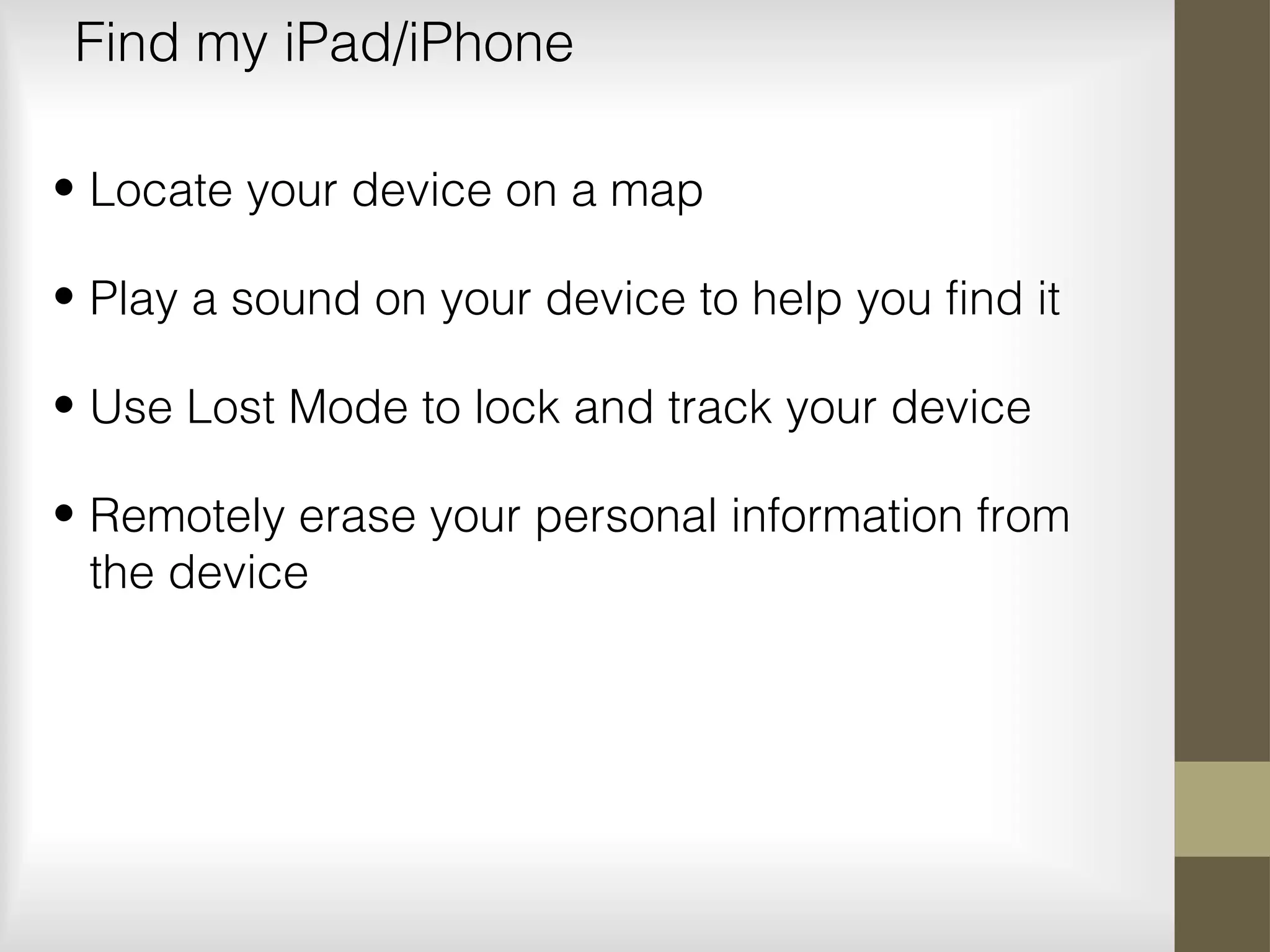 Find my iPad/iPhone
• Locate your device on a map
• Play a sound on your device to help you find it
• Use Lost Mode to lock and track your device
• Remotely erase your personal information from
the device
 