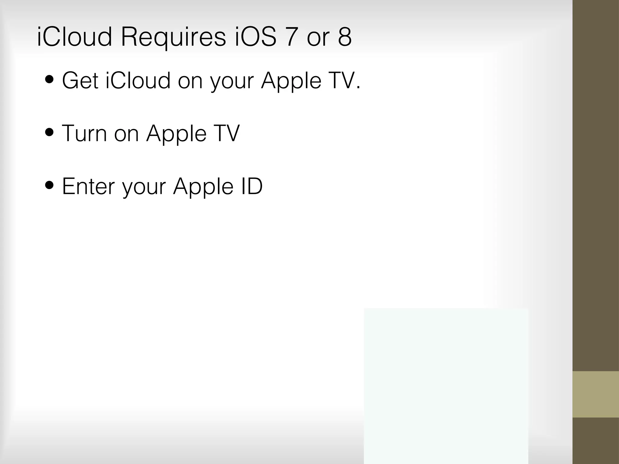 iCloud Requires iOS 7 or 8
• Get iCloud on your Apple TV.
• Turn on Apple TV
• Enter your Apple ID
 