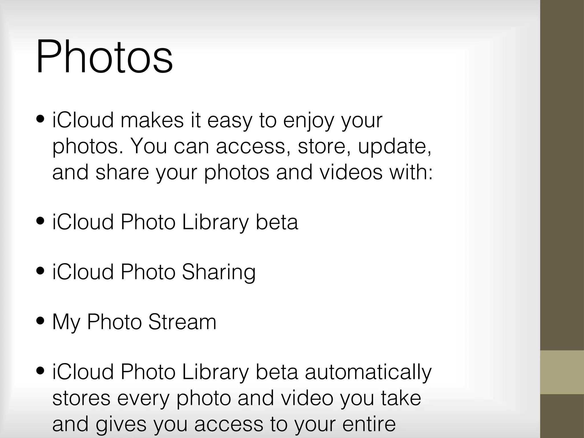 Photos
• iCloud makes it easy to enjoy your
photos. You can access, store, update,
and share your photos and videos with:
• iCloud Photo Library beta
• iCloud Photo Sharing
• My Photo Stream
• iCloud Photo Library beta automatically
stores every photo and video you take
and gives you access to your entire
 