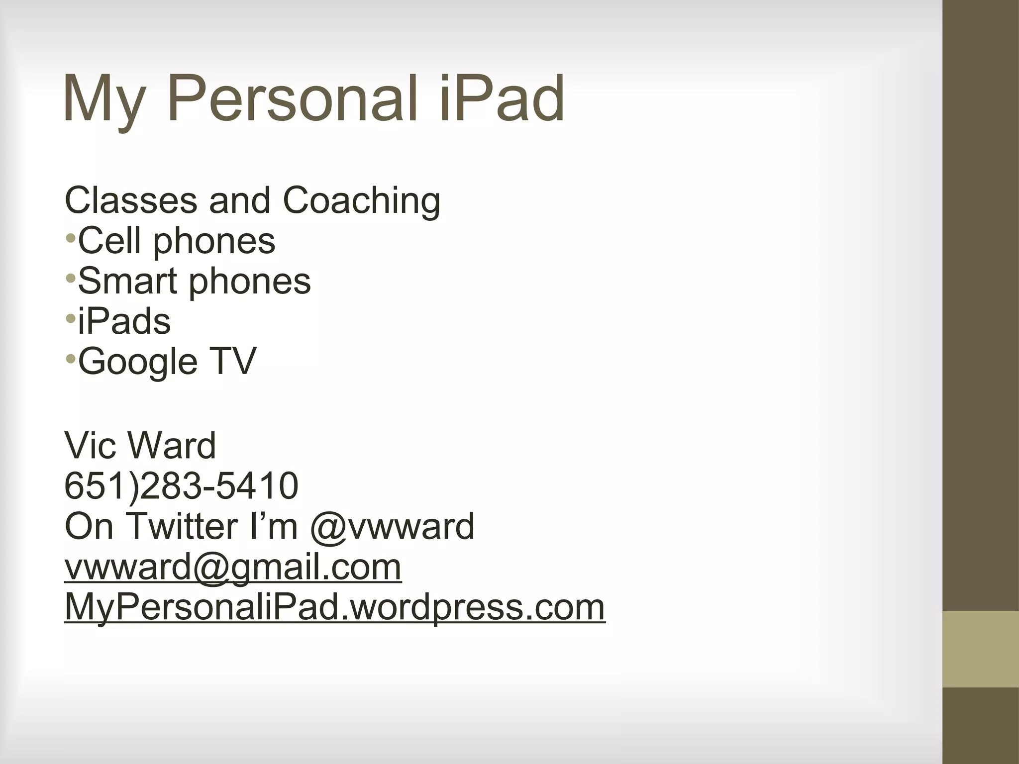My Personal iPad
Classes and Coaching
•Cell phones
•Smart phones
•iPads
•Google TV
Vic Ward
651)283-5410
On Twitter I’m @vwward
vwward@gmail.com
MyPersonaliPad.wordpress.com
 
