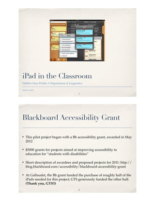 iPad in the Classroom
Debbie Chen Pichler • Department of Linguistics

April 5, 2012
                                            1




Blackboard Accessibility Grant

!   This pilot project began with a Bb accessibility grant, awarded in May
    2012

!   $5000 grants for projects aimed at improving accessibility to
    education for “students with disabilities”

!   Short description of awardees and proposed projects for 2011: http://
    blog.blackboard.com/accessibility/blackboard-accessibility-grant

!   At Gallaudet, the Bb grant funded the purchase of roughly half of the
    iPads needed for this project; GTS generously funded the other half.
    (Thank you, GTS!!)
                                            2
 