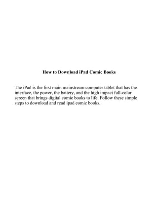 How to Download iPad Comic Books


The iPad is the first main mainstream computer tablet that has the
interface, the power, the battery, and the high impact full-color
screen that brings digital comic books to life. Follow these simple
steps to download and read ipad comic books.
 