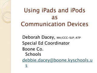 Using iPads and iPods
           as
Communication Devices

Deborah Dacey, MA/CCC-SLP; ATP
Special Ed Coordinator
                      
Boone Co.
 Schools
    
    
   
      
debbie.dacey@boone.kyschools.u
 s
 