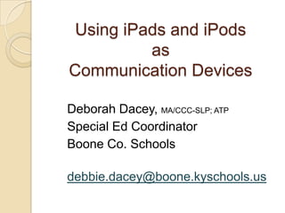 Using iPads and iPodsasCommunication Devices Deborah Dacey, MA/CCC-SLP; ATP Special Ed Coordinator		     Boone Co. Schools					 debbie.dacey@boone.kyschools.us 