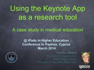 Using the Keynote App
as a research tool
A case study in medical education
Veronica Mitchell
Education Development Unit
Health Sciences Faculty
University of Cape Town, South Africa
@ iPads in Higher Education
Conference in Paphos, Cyprus
March 2014
 