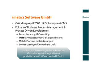 imatics Software GmbH
•  Gründung April 2003 mit Schwerpunkt CMS
•  Fokus auf Business Process Management &
   Process Driven Development
   –    Prozessberatung, IT-Consulting
   –    imatics *ProcessSuite (IPS) als eigene Lösung
   –    Mobile Prozesse, mobile Lösungen
   –    Diverse Lösungen für Projektgeschäft

           Anbieter von Anwendungsinfrastrukturen zur
               Unterstützung und Integration von
           geschäftsrelevanten Prozessen und Inhalten
 