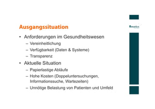 Ausgangssituation
•  Anforderungen im Gesundheitswesen
   –  Vereinheitlichung
   –  Verfügbarkeit (Daten & Systeme)
   –  Transparenz
•  Aktuelle Situation
   –  Papierlastige Abläufe
   –  Hohe Kosten (Doppeluntersuchungen,
      Informationssuche, Wartezeiten)
   –  Unnötige Belastung von Patienten und Umfeld
 