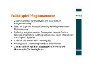 Fallbeispiel Pﬂegeanamnese
•  Zusammenarbeit für Prototypen mit einer großen
   Pflegeeinrichtung
•  Idee: Im Zuge der Neustrukturierung der Pflegeanamnese
   Digitalisierung
•  Bisherige Vorgehensweise: Papiergebundene Aufnahme,
   teilweise Übernahme in Office-Dokumente, keine Integration in
   nachfolgend Systeme
•  Auswahl des ersten AEDL: Bewegung
•  Prototypische Umsetzung innerhalb einer Woche
•  Ziel: Erkennen von Einsatzbereichen, Vorteile und
   Grenzen der Technologie etc.
 