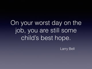 On your worst day on the
job, you are still some
child’s best hope.
Larry Bell