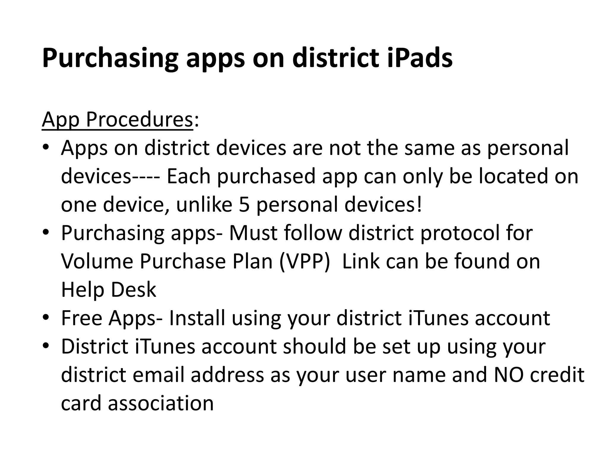 Purchasing apps on district iPads
App Procedures:
• Apps on district devices are not the same as personal
devices---- Each purchased app can only be located on
one device, unlike 5 personal devices!
• Purchasing apps- Must follow district protocol for
Volume Purchase Plan (VPP) Link can be found on
Help Desk
• Free Apps- Install using your district iTunes account
• District iTunes account should be set up using your
district email address as your user name and NO credit
card association
 