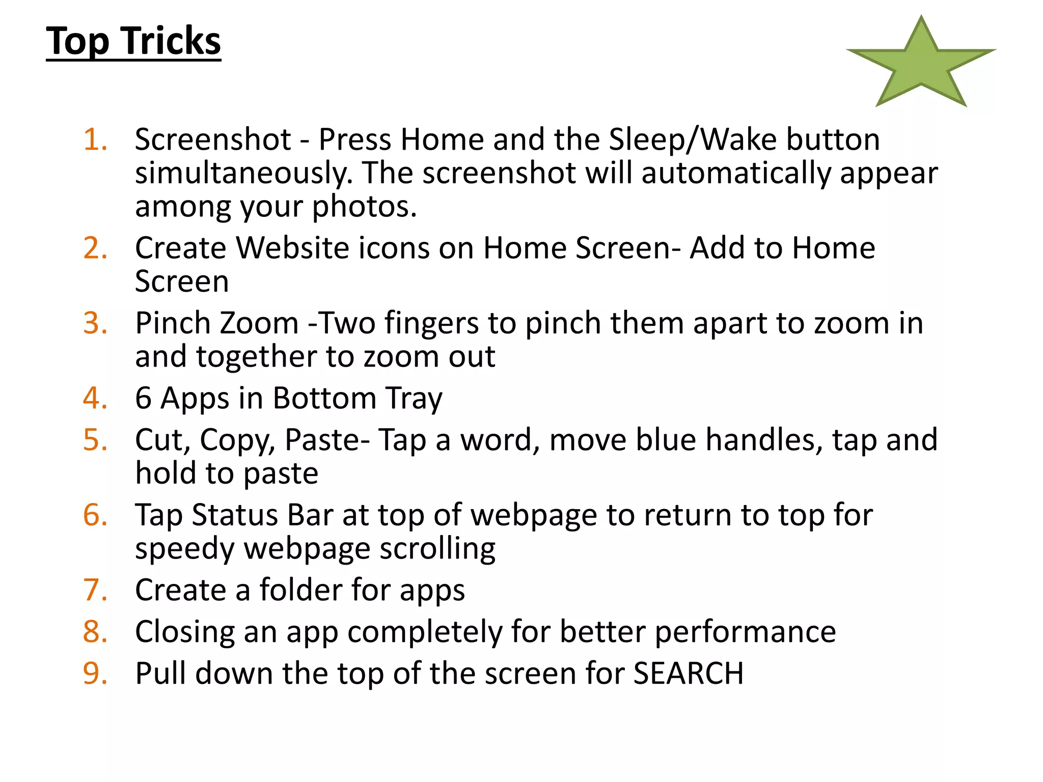 Top Tricks
1. Screenshot - Press Home and the Sleep/Wake button
simultaneously. The screenshot will automatically appear
among your photos.
2. Create Website icons on Home Screen- Add to Home
Screen
3. Pinch Zoom -Two fingers to pinch them apart to zoom in
and together to zoom out
4. 6 Apps in Bottom Tray
5. Cut, Copy, Paste- Tap a word, move blue handles, tap and
hold to paste
6. Tap Status Bar at top of webpage to return to top for
speedy webpage scrolling
7. Create a folder for apps
8. Closing an app completely for better performance
9. Pull down the top of the screen for SEARCH
 