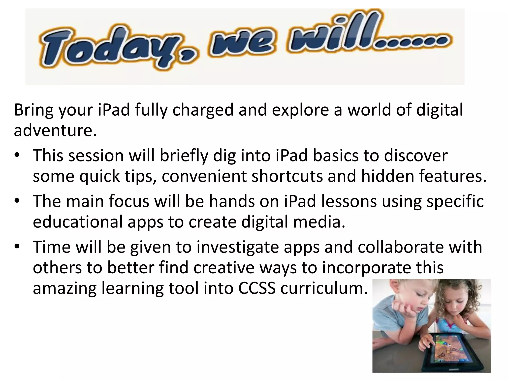 Bring your iPad fully charged and explore a world of digital
adventure.
• This session will briefly dig into iPad basics to discover
some quick tips, convenient shortcuts and hidden features.
• The main focus will be hands on iPad lessons using specific
educational apps to create digital media.
• Time will be given to investigate apps and collaborate with
others to better find creative ways to incorporate this
amazing learning tool into CCSS curriculum.
 