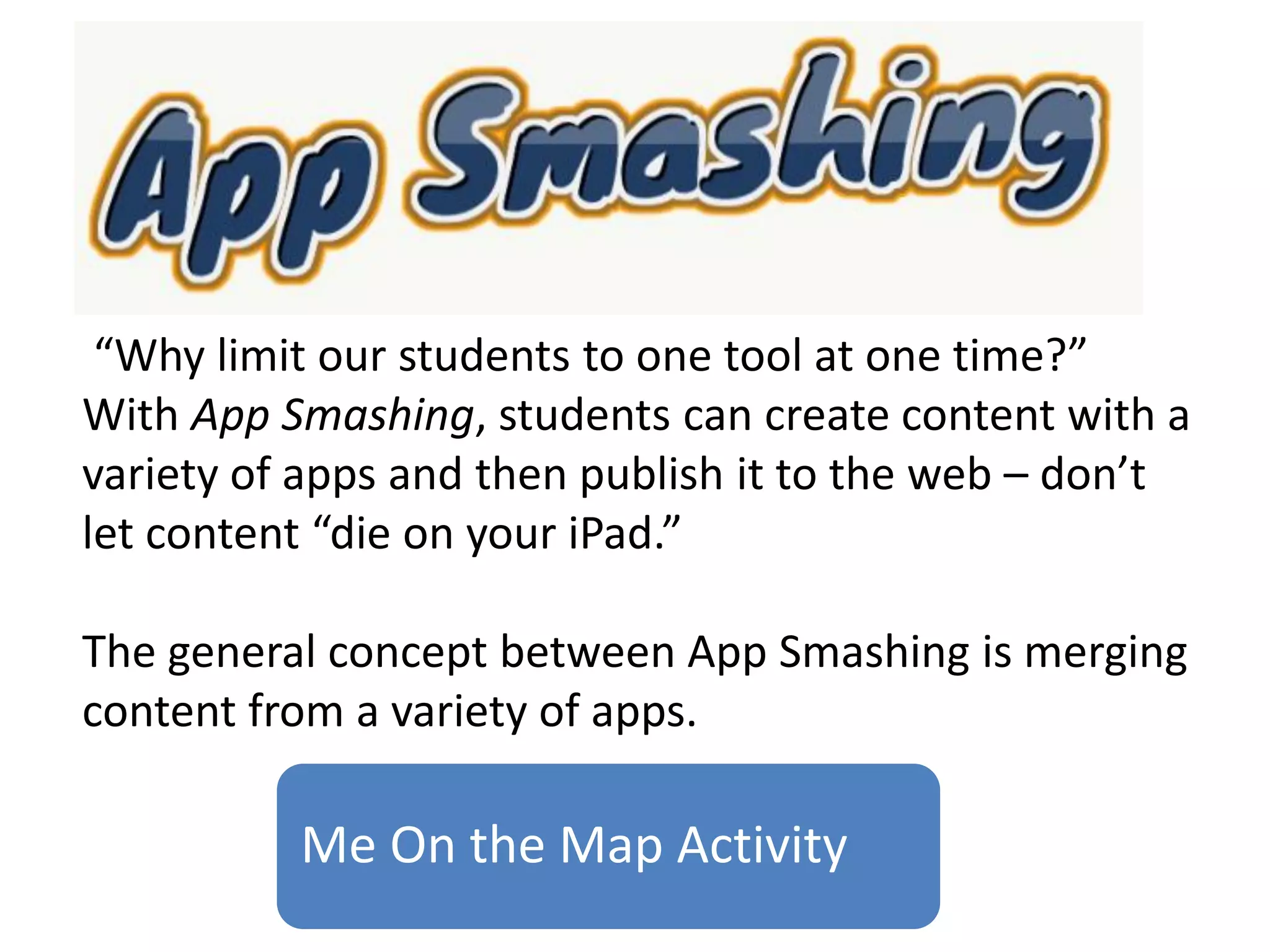 Me On the Map Activity
“Why limit our students to one tool at one time?”
With App Smashing, students can create content with a
variety of apps and then publish it to the web – don’t
let content “die on your iPad.”
The general concept between App Smashing is merging
content from a variety of apps.
 