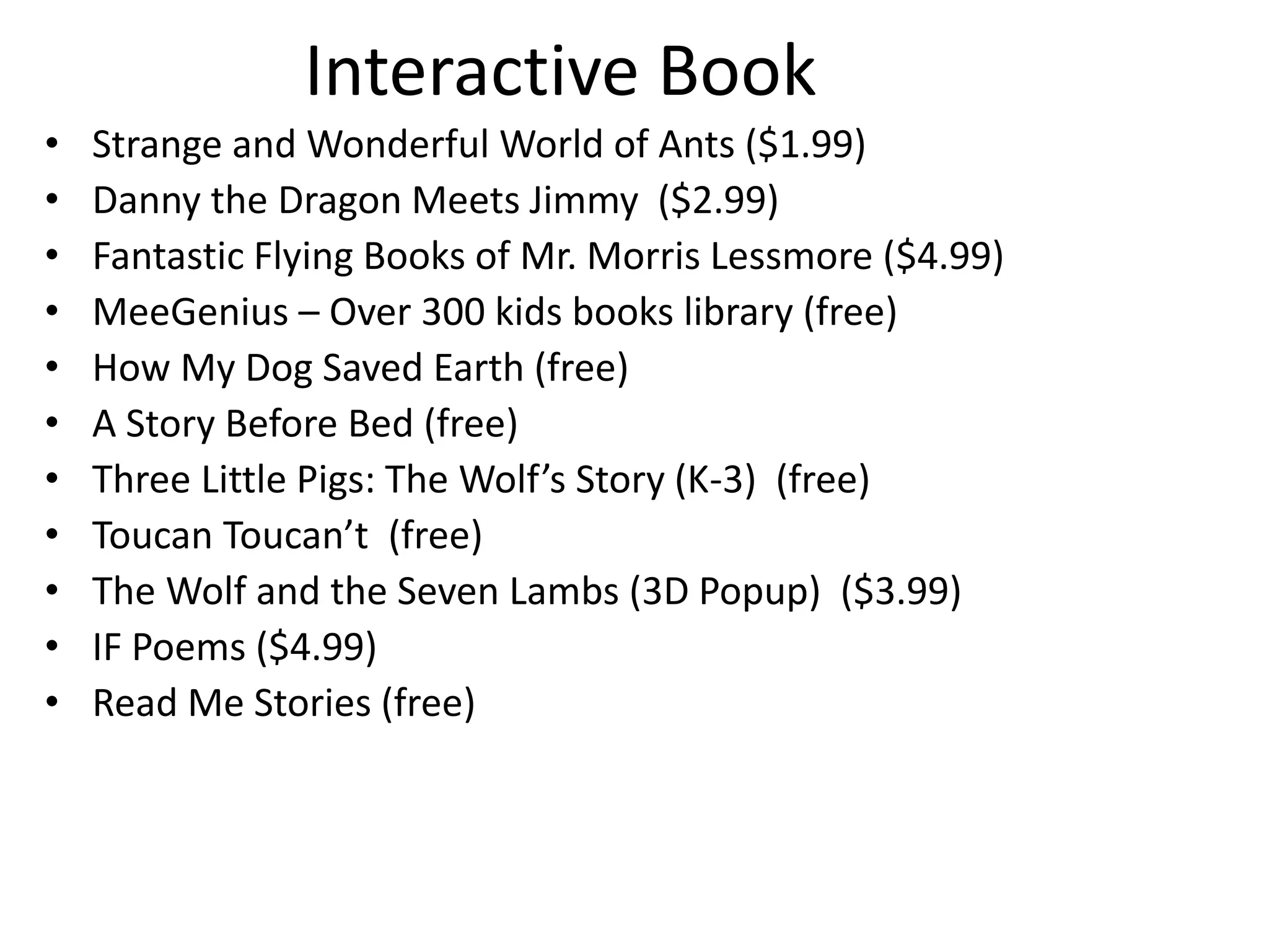 Interactive Book
• Strange and Wonderful World of Ants ($1.99)
• Danny the Dragon Meets Jimmy ($2.99)
• Fantastic Flying Books of Mr. Morris Lessmore ($4.99)
• MeeGenius – Over 300 kids books library (free)
• How My Dog Saved Earth (free)
• A Story Before Bed (free)
• Three Little Pigs: The Wolf’s Story (K-3) (free)
• Toucan Toucan’t (free)
• The Wolf and the Seven Lambs (3D Popup) ($3.99)
• IF Poems ($4.99)
• Read Me Stories (free)
 