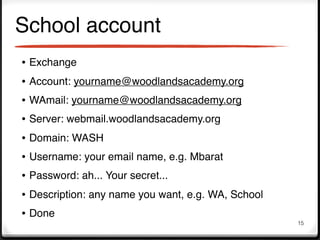 School account
• Exchange
• Account: yourname@woodlandsacademy.org
• WAmail: yourname@woodlandsacademy.org
• Server: webmail.woodlandsacademy.org
• Domain: WASH
• Username: your email name, e.g. Mbarat
• Password: ah... Your secret...
• Description: any name you want, e.g. WA, School
• Done
                                                    15
 
