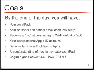 Goals
By the end of the day, you will have:
•   Your own iPad.
•   Your personal and school email accounts setup.
•   Become a “pro” at connecting to Wi-Fi (in/out of WA).
•   Your own personal Apple ID account.
•   Become familiar with obtaining Apps.
•   An understanding of how to navigate your iPad.
•   Begun a good adventure. Have F U N !!!

                                                            4
 