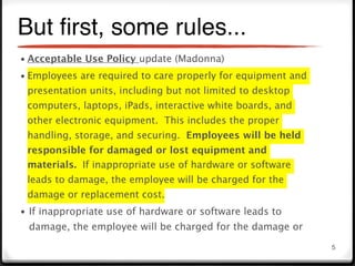 But ﬁrst, some rules...
• Acceptable Use Policy update (Madonna)
• Employees are required to care properly for equipment and
 presentation units, including but not limited to desktop
 computers, laptops, iPads, interactive white boards, and
 other electronic equipment. This includes the proper
 handling, storage, and securing. Employees will be held
 responsible for damaged or lost equipment and
 materials. If inappropriate use of hardware or software
 leads to damage, the employee will be charged for the
 damage or replacement cost.
• If inappropriate use of hardware or software leads to
 damage, the employee will be charged for the damage or
                                                              5
 