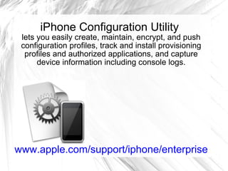iPhone Configuration Utility lets you easily create, maintain, encrypt, and push configuration profiles, track and install provisioning profiles and authorized applications, and capture device information including console logs. www.apple.com/support/iphone/enterprise