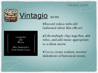 VIDEO APPS

Vintagio

($2.99)

‣Record videos with oldfashioned silent ﬁlm eﬀects!

‣Edit multiple clips together, add
titles, and add music appropriate
to a silent movie.

‣Use to create realistic movies/
slideshows of historical events.

 