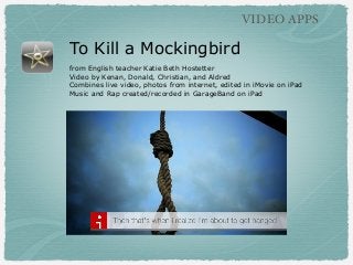 VIDEO APPS

To Kill a Mockingbird
from English teacher Katie Beth Hostetter
Video by Kenan, Donald, Christian, and Aldred
Combines live video, photos from internet, edited in iMovie on iPad
Music and Rap created/recorded in GarageBand on iPad

 