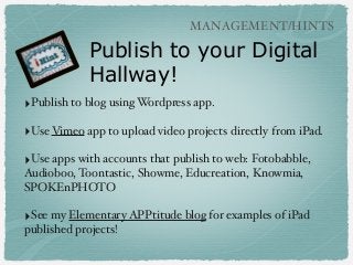 MANAGEMENT/HINTS

Publish to your Digital
Hallway!
‣Publish to blog using Wordpress app.
‣Use Vimeo app to upload video projects directly from iPad.
‣Use apps with accounts that publish to web: Fotobabble,
Audioboo, Toontastic, Showme, Educreation, Knowmia,
SPOKEnPHOTO

‣See my Elementary APPtitude blog for examples of iPad
published projects!

 