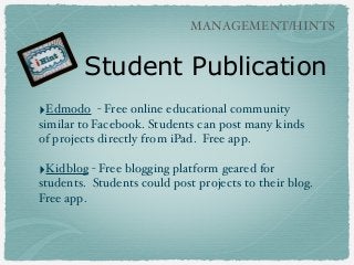 MANAGEMENT/HINTS

Student Publication
‣Edmodo

- Free online educational community
similar to Facebook. Students can post many kinds
of projects directly from iPad. Free app.

‣Kidblog - Free blogging platform geared for
students. Students could post projects to their blog.
Free app.

 