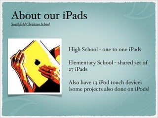 About our iPads
Southﬁeld Christian School

High School - one to one iPads
Elementary School - shared set of
27 iPads
Also have 13 iPod touch devices
(some projects also done on iPods)

 