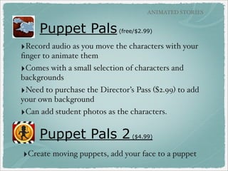 BOOK CREATION APPS

Bookpress
(free)

‣Must create account to use.
‣Use template or customize.
Flexible usage of text. Add photos
from camera, camera roll, or clipart.
No audio recording.

‣Share to their cloud or via email,
Facebook, Twitter, Tumblr, Can also
purchase physical copy of book.

‣Read book in app or online.

BookPress example link

 