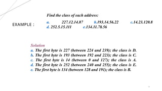 EXAMPLE :
16
Find the class of each address:
a. 227.12.14.87 b.193.14.56.22 c.14.23.120.8
d. 252.5.15.111 e.134.11.78.56
Solution
a. The first byte is 227 (between 224 and 239); the class is D.
b. The first byte is 193 (between 192 and 223); the class is C.
c. The first byte is 14 (between 0 and 127); the class is A.
d. The first byte is 252 (between 240 and 255); the class is E.
e. The first byte is 134 (between 128 and 191); the class is B.
 