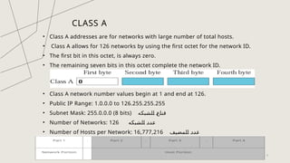 CLASS A
• Class A addresses are for networks with large number of total hosts.
• Class A allows for 126 networks by using the first octet for the network ID.
• The first bit in this octet, is always zero.
• The remaining seven bits in this octet complete the network ID.
• Class A network number values begin at 1 and end at 126.
• Public IP Range: 1.0.0.0 to 126.255.255.255
• Subnet Mask: 255.0.0.0 (8 bits) ‫الشبكه‬ ‫قناع‬
• Number of Networks: 126 ‫الشبكه‬ ‫عدد‬
• Number of Hosts per Network: 16,777,216 ‫المضيف‬ ‫عدد‬
9
 