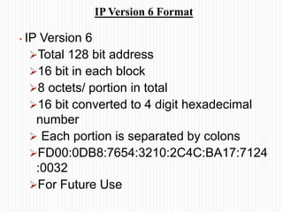 IP Version 6 Format
• IP Version 6
Total 128 bit address
16 bit in each block
8 octets/ portion in total
16 bit converted to 4 digit hexadecimal
number
 Each portion is separated by colons
FD00:0DB8:7654:3210:2C4C:BA17:7124
:0032
For Future Use
 