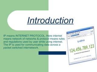 Introduction   IP means INTERNET PROTOCOL. Here internet means network of networks & protocol means rules and regulations used by user while using internet. The IP is used for communicating data across a packet switched internetwork. 