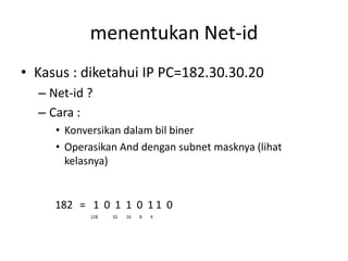 menentukan Net-id
• Kasus : diketahui IP PC=182.30.30.20
  – Net-id ?
  – Cara :
     • Konversikan dalam bil biner
     • Operasikan And dengan subnet masknya (lihat
       kelasnya)


     182 = 1 0 1 1 0 1 1 0
           128   32   16   8   4
 