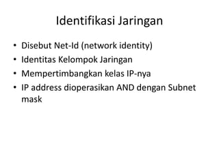 Identifikasi Jaringan
•   Disebut Net-Id (network identity)
•   Identitas Kelompok Jaringan
•   Mempertimbangkan kelas IP-nya
•   IP address dioperasikan AND dengan Subnet
    mask
 