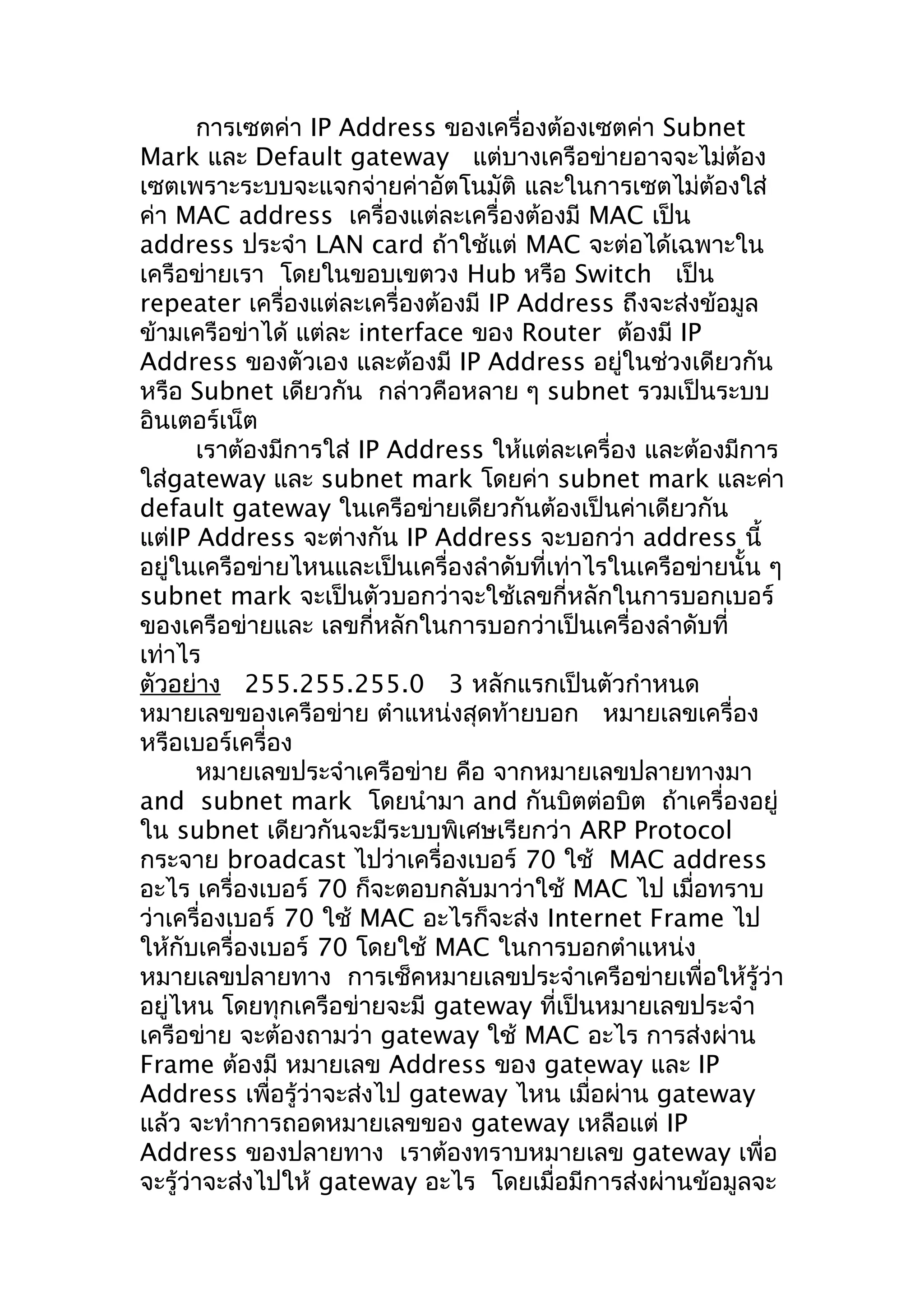 การเซตค่า IP Address ของเครื่องต้องเซตค่า Subnet
Mark และ Default gateway แต่บางเครือข่ายอาจจะไม่ต้อง
เซตเพราะระบบจะแจกจ่ายค่าอัตโนมัติ และในการเซตไม่ต้องใส่
ค่า MAC address เครื่องแต่ละเครื่องต้องมี MAC เป็น
address ประจำา LAN card ถ้าใช้แต่ MAC จะต่อได้เฉพาะใน
เครือข่ายเรา โดยในขอบเขตวง Hub หรือ Switch เป็น
repeater เครื่องแต่ละเครื่องต้องมี IP Address ถึงจะส่งข้อมูล
ข้ามเครือข่าได้ แต่ละ interface ของ Router ต้องมี IP
Address ของตัวเอง และต้องมี IP Address อยู่ในช่วงเดียวกัน
หรือ Subnet เดียวกัน กล่าวคือหลาย ๆ subnet รวมเป็นระบบ
อินเตอร์เน็ต
       เราต้องมีการใส่ IP Address ให้แต่ละเครื่อง และต้องมีการ
ใส่gateway และ subnet mark โดยค่า subnet mark และค่า
default gateway ในเครือข่ายเดียวกันต้องเป็นค่าเดียวกัน
แต่IP Address จะต่างกัน IP Address จะบอกว่า address นี้
อยู่ในเครือข่ายไหนและเป็นเครื่องลำาดับที่เท่าไรในเครือข่ายนั้น ๆ
subnet mark จะเป็นตัวบอกว่าจะใช้เลขกี่หลักในการบอกเบอร์
ของเครือข่ายและ เลขกี่หลักในการบอกว่าเป็นเครื่องลำาดับที่
เท่าไร
ตัวอย่าง 255.255.255.0 3 หลักแรกเป็นตัวกำาหนด
หมายเลขของเครือข่าย ตำาแหน่งสุดท้ายบอก หมายเลขเครื่อง
หรือเบอร์เครื่อง
       หมายเลขประจำาเครือข่าย คือ จากหมายเลขปลายทางมา
and subnet mark โดยนำามา and กันบิตต่อบิต ถ้าเครื่องอยู่
ใน subnet เดียวกันจะมีระบบพิเศษเรียกว่า ARP Protocol
กระจาย broadcast ไปว่าเครื่องเบอร์ 70 ใช้ MAC address
อะไร เครื่องเบอร์ 70 ก็จะตอบกลับมาว่าใช้ MAC ไป เมื่อทราบ
ว่าเครื่องเบอร์ 70 ใช้ MAC อะไรก็จะส่ง Internet Frame ไป
ให้กับเครื่องเบอร์ 70 โดยใช้ MAC ในการบอกตำาแหน่ง
หมายเลขปลายทาง การเช็คหมายเลขประจำาเครือข่ายเพื่อให้รู้ว่า
อยู่ไหน โดยทุกเครือข่ายจะมี gateway ที่เป็นหมายเลขประจำา
เครือข่าย จะต้องถามว่า gateway ใช้ MAC อะไร การส่งผ่าน
Frame ต้องมี หมายเลข Address ของ gateway และ IP
Address เพื่อรู้ว่าจะส่งไป gateway ไหน เมื่อผ่าน gateway
แล้ว จะทำาการถอดหมายเลขของ gateway เหลือแต่ IP
Address ของปลายทาง เราต้องทราบหมายเลข gateway เพื่อ
จะรู้ว่าจะส่งไปให้ gateway อะไร โดยเมื่อมีการส่งผ่านข้อมูลจะ
 