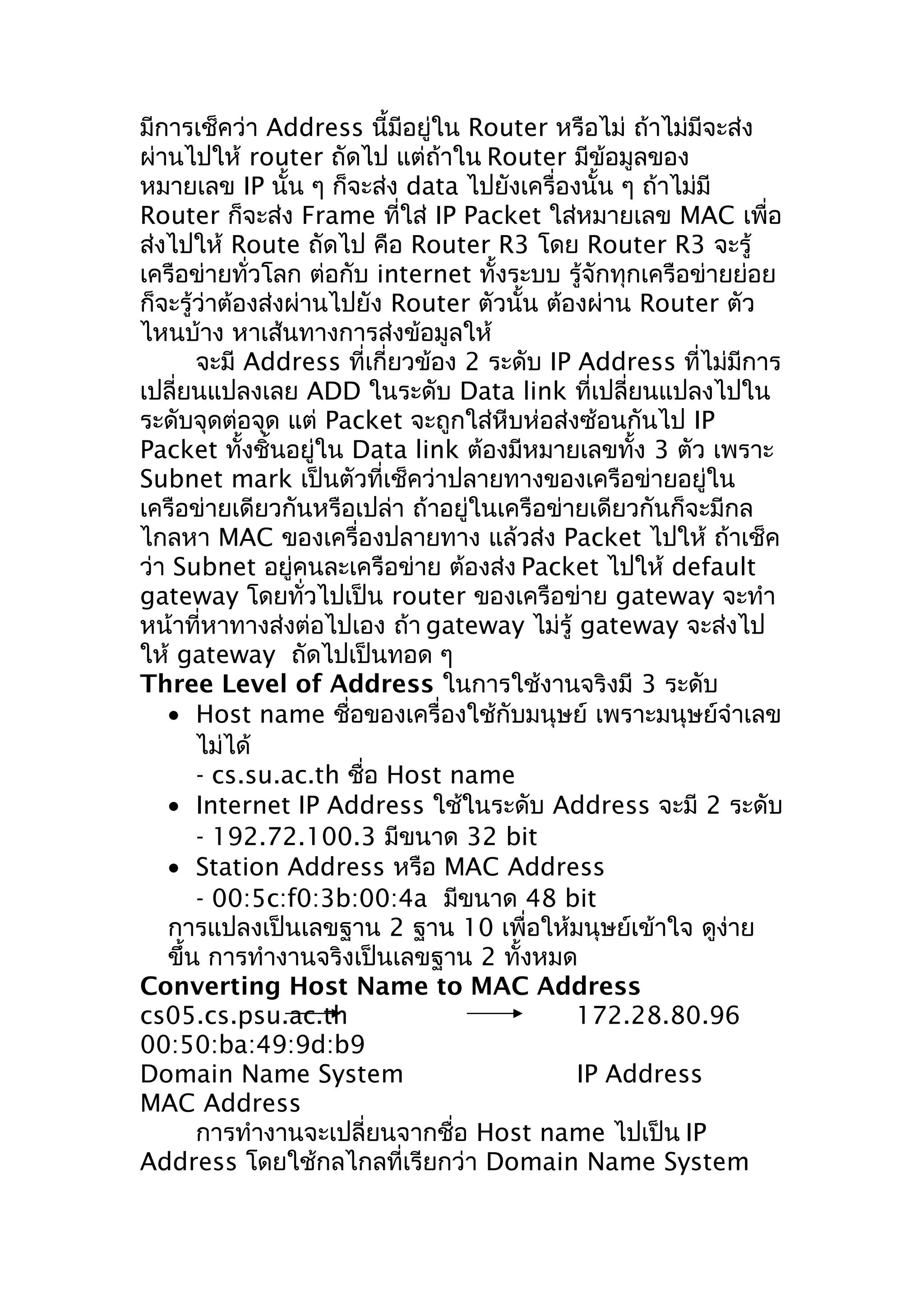 มีการเช็คว่า Address นี้มีอยู่ใน Router หรือไม่ ถ้าไม่มีจะส่ง
ผ่านไปให้ router ถัดไป แต่ถ้าใน Router มีข้อมูลของ
หมายเลข IP นั้น ๆ ก็จะส่ง data ไปยังเครื่องนั้น ๆ ถ้าไม่มี
Router ก็จะส่ง Frame ที่ใส่ IP Packet ใส่หมายเลข MAC เพื่อ
ส่งไปให้ Route ถัดไป คือ Router R3 โดย Router R3 จะรู้
เครือข่ายทั่วโลก ต่อกับ internet ทั้งระบบ รู้จักทุกเครือข่ายย่อย
ก็จะรู้ว่าต้องส่งผ่านไปยัง Router ตัวนั้น ต้องผ่าน Router ตัว
ไหนบ้าง หาเส้นทางการส่งข้อมูลให้
       จะมี Address ที่เกี่ยวข้อง 2 ระดับ IP Address ที่ไม่มีการ
เปลี่ยนแปลงเลย ADD ในระดับ Data link ที่เปลี่ยนแปลงไปใน
ระดับจุดต่อจุด แต่ Packet จะถูกใส่หีบห่อส่งซ้อนกันไป IP
Packet ทั้งชิ้นอยู่ใน Data link ต้องมีหมายเลขทั้ง 3 ตัว เพราะ
Subnet mark เป็นตัวที่เช็คว่าปลายทางของเครือข่ายอยู่ใน
เครือข่ายเดียวกันหรือเปล่า ถ้าอยู่ในเครือข่ายเดียวกันก็จะมีกล
ไกลหา MAC ของเครื่องปลายทาง แล้วส่ง Packet ไปให้ ถ้าเช็ค
ว่า Subnet อยู่คนละเครือข่าย ต้องส่ง Packet ไปให้ default
gateway โดยทั่วไปเป็น router ของเครือข่าย gateway จะทำา
หน้าที่หาทางส่งต่อไปเอง ถ้า gateway ไม่รู้ gateway จะส่งไป
ให้ gateway ถัดไปเป็นทอด ๆ
Three Level of Address ในการใช้งานจริงมี 3 ระดับ
   • Host name ชื่อของเครื่องใช้กับมนุษย์ เพราะมนุษย์จำาเลข
       ไม่ได้
       - cs.su.ac.th ชื่อ Host name
   • Internet IP Address ใช้ในระดับ Address จะมี 2 ระดับ
       - 192.72.100.3 มีขนาด 32 bit
   • Station Address หรือ MAC Address
       - 00:5c:f0:3b:00:4a มีขนาด 48 bit
   การแปลงเป็นเลขฐาน 2 ฐาน 10 เพื่อให้มนุษย์เข้าใจ ดูง่าย
   ขึ้น การทำางานจริงเป็นเลขฐาน 2 ทั้งหมด
Converting Host Name to MAC Address
cs05.cs.psu.ac.th                            172.28.80.96
00:50:ba:49:9d:b9
Domain Name System                           IP Address
MAC Address
       การทำางานจะเปลี่ยนจากชื่อ Host name ไปเป็น IP
Address โดยใช้กลไกลที่เรียกว่า Domain Name System
 